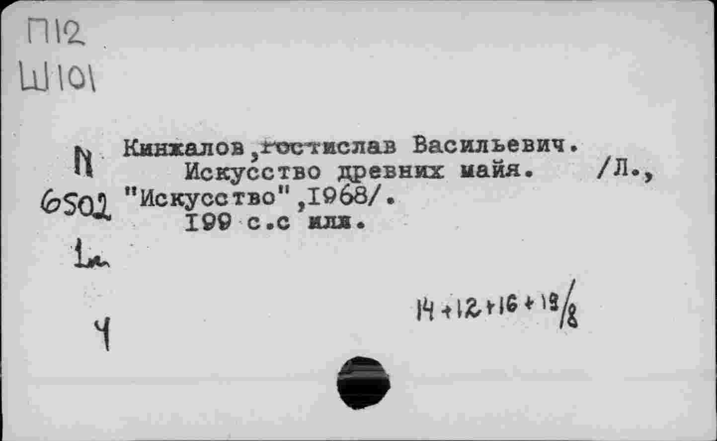 ﻿ПІ2.
Ш10\
h Кинжалов ,±-остгислав Васильевич.
Искусство древних майя. /Л <2?SqJ "Искусство",1968/.
I9Ö с.с илл.
